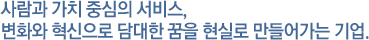 사람과 가치 중심의 서비스, 변화와 혁신으로 담대한 꿈을 현실로 만들어가는 기업.
